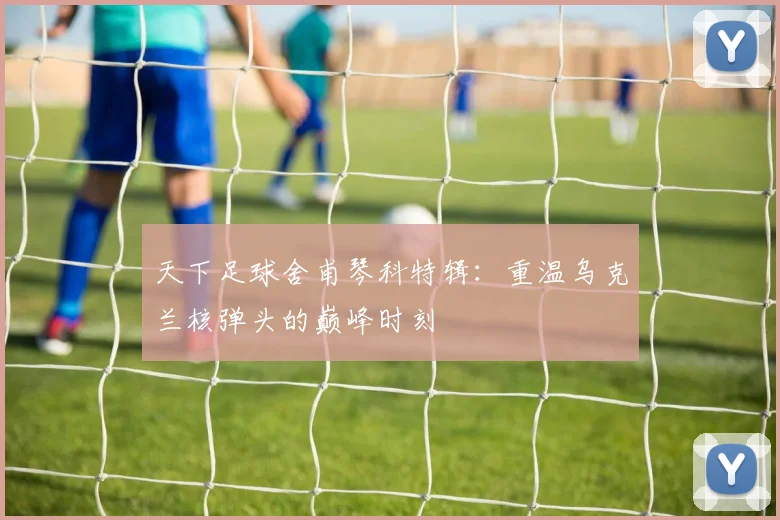 天下足球舍甫琴科特辑：重温乌克兰核弹头的巅峰时刻
