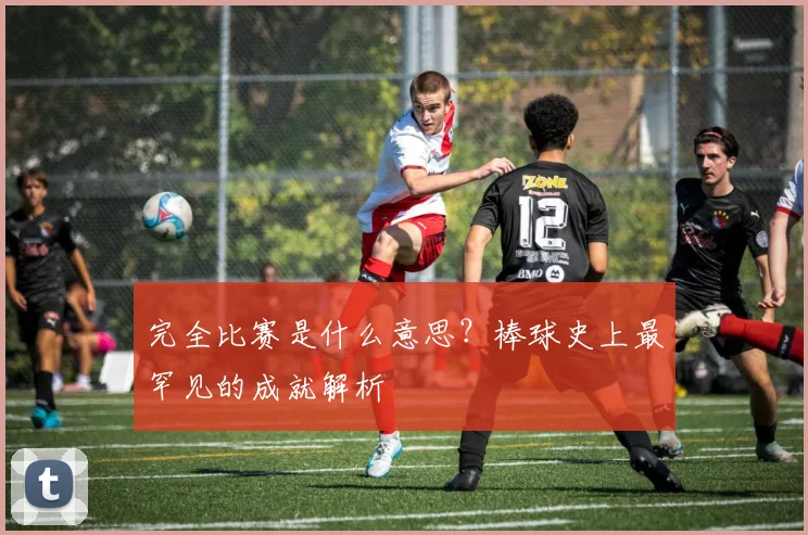完全比赛是什么意思？棒球史上最罕见的成就解析