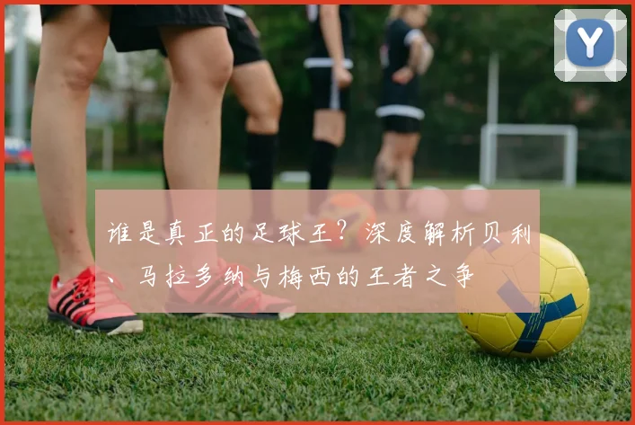 谁是真正的足球王？深度解析贝利、马拉多纳与梅西的王者之争